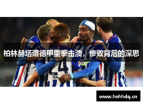 柏林赫塔遭德甲重拳击溃，惨败背后的深思